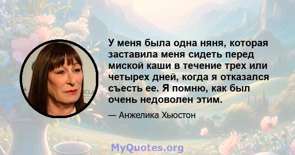 У меня была одна няня, которая заставила меня сидеть перед миской каши в течение трех или четырех дней, когда я отказался съесть ее. Я помню, как был очень недоволен этим.