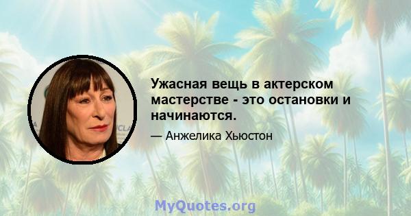 Ужасная вещь в актерском мастерстве - это остановки и начинаются.