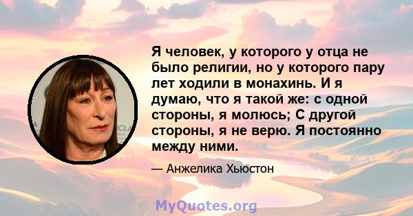 Я человек, у которого у отца не было религии, но у которого пару лет ходили в монахинь. И я думаю, что я такой же: с одной стороны, я молюсь; С другой стороны, я не верю. Я постоянно между ними.