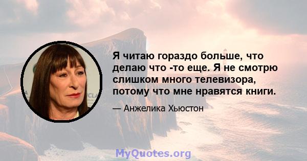 Я читаю гораздо больше, что делаю что -то еще. Я не смотрю слишком много телевизора, потому что мне нравятся книги.