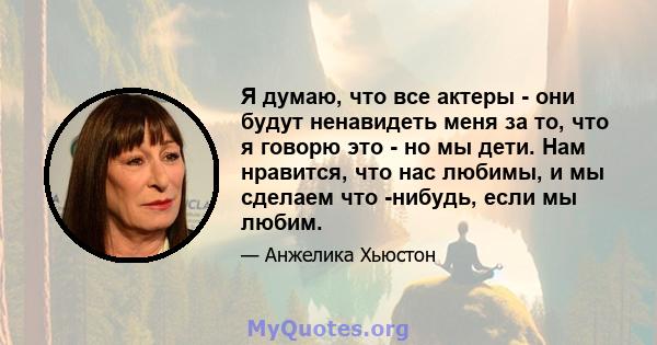 Я думаю, что все актеры - они будут ненавидеть меня за то, что я говорю это - но мы дети. Нам нравится, что нас любимы, и мы сделаем что -нибудь, если мы любим.