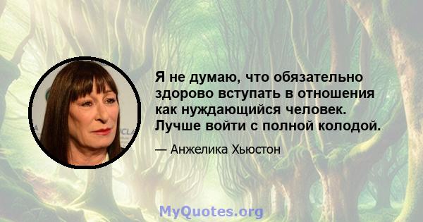 Я не думаю, что обязательно здорово вступать в отношения как нуждающийся человек. Лучше войти с полной колодой.