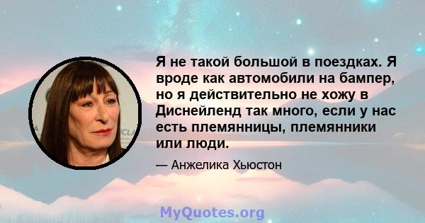 Я не такой большой в поездках. Я вроде как автомобили на бампер, но я действительно не хожу в Диснейленд так много, если у нас есть племянницы, племянники или люди.