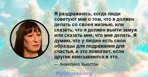 Я раздражаюсь, когда люди советуют мне о том, что я должен делать со своей жизнью, или сказать, что я должен выйти замуж или сказать мне, что мне делать. Я думаю, что у людей есть свои образцы для подражания для