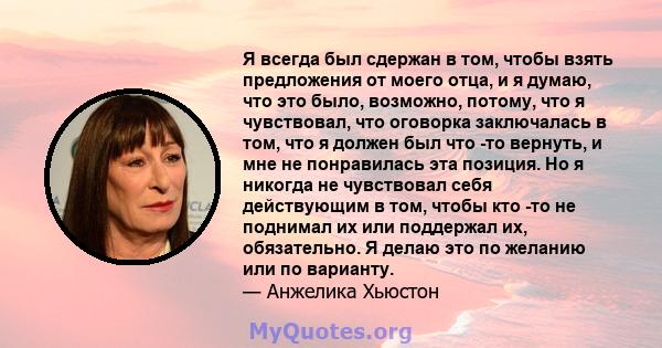 Я всегда был сдержан в том, чтобы взять предложения от моего отца, и я думаю, что это было, возможно, потому, что я чувствовал, что оговорка заключалась в том, что я должен был что -то вернуть, и мне не понравилась эта