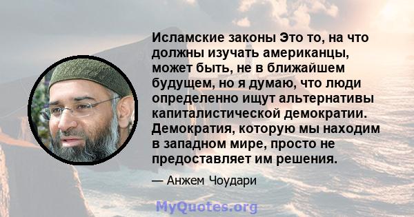 Исламские законы Это то, на что должны изучать американцы, может быть, не в ближайшем будущем, но я думаю, что люди определенно ищут альтернативы капиталистической демократии. Демократия, которую мы находим в западном