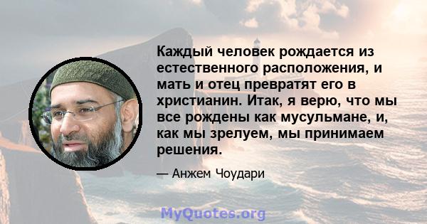 Каждый человек рождается из естественного расположения, и мать и отец превратят его в христианин. Итак, я верю, что мы все рождены как мусульмане, и, как мы зрелуем, мы принимаем решения.