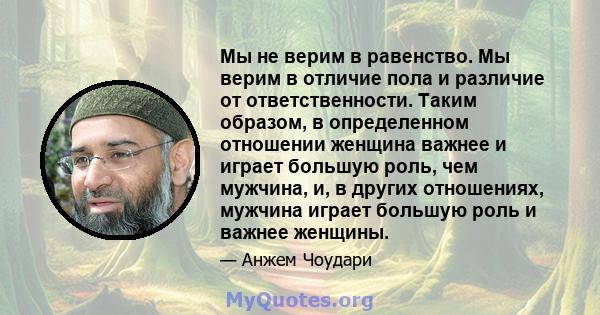 Мы не верим в равенство. Мы верим в отличие пола и различие от ответственности. Таким образом, в определенном отношении женщина важнее и играет большую роль, чем мужчина, и, в других отношениях, мужчина играет большую