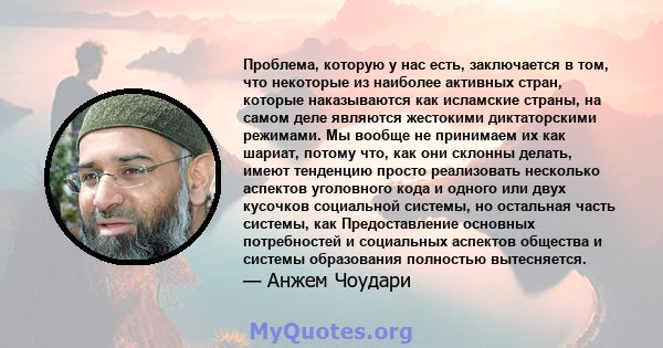 Проблема, которую у нас есть, заключается в том, что некоторые из наиболее активных стран, которые наказываются как исламские страны, на самом деле являются жестокими диктаторскими режимами. Мы вообще не принимаем их