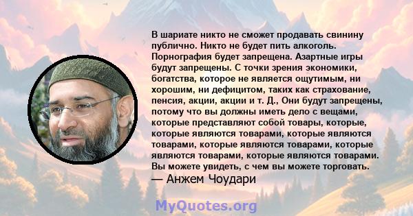 В шариате никто не сможет продавать свинину публично. Никто не будет пить алкоголь. Порнография будет запрещена. Азартные игры будут запрещены. С точки зрения экономики, богатства, которое не является ощутимым, ни