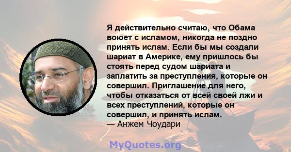 Я действительно считаю, что Обама воюет с исламом, никогда не поздно принять ислам. Если бы мы создали шариат в Америке, ему пришлось бы стоять перед судом шариата и заплатить за преступления, которые он совершил.