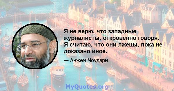 Я не верю, что западные журналисты, откровенно говоря. Я считаю, что они лжецы, пока не доказано иное.