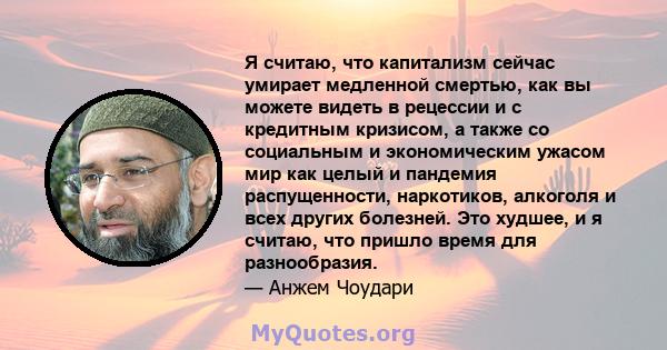 Я считаю, что капитализм сейчас умирает медленной смертью, как вы можете видеть в рецессии и с кредитным кризисом, а также со социальным и экономическим ужасом мир как целый и пандемия распущенности, наркотиков,