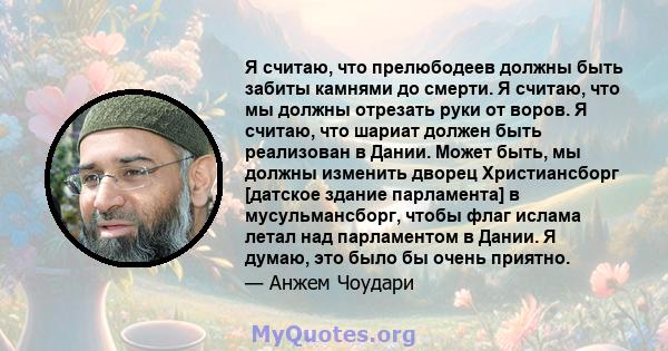 Я считаю, что прелюбодеев должны быть забиты камнями до смерти. Я считаю, что мы должны отрезать руки от воров. Я считаю, что шариат должен быть реализован в Дании. Может быть, мы должны изменить дворец Христиансборг