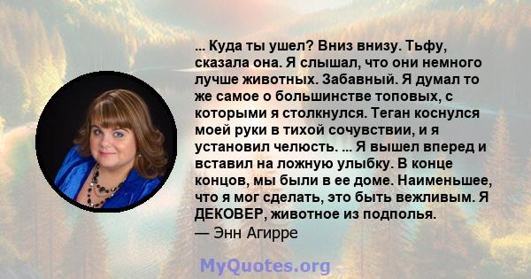 ... Куда ты ушел? Вниз внизу. Тьфу, сказала она. Я слышал, что они немного лучше животных. Забавный. Я думал то же самое о большинстве топовых, с которыми я столкнулся. Теган коснулся моей руки в тихой сочувствии, и я