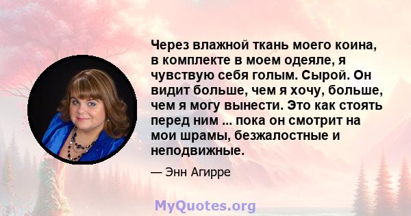 Через влажной ткань моего коина, в комплекте в моем одеяле, я чувствую себя голым. Сырой. Он видит больше, чем я хочу, больше, чем я могу вынести. Это как стоять перед ним ... пока он смотрит на мои шрамы, безжалостные