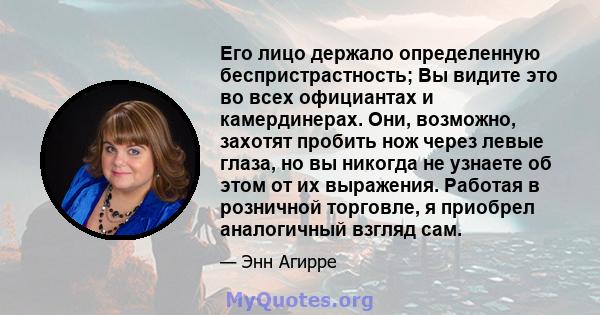 Его лицо держало определенную беспристрастность; Вы видите это во всех официантах и ​​камердинерах. Они, возможно, захотят пробить нож через левые глаза, но вы никогда не узнаете об этом от их выражения. Работая в