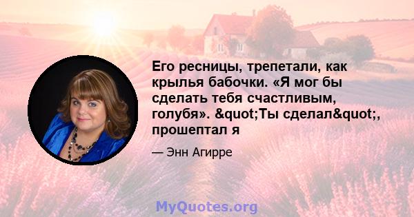 Его ресницы, трепетали, как крылья бабочки. «Я мог бы сделать тебя счастливым, голубя». "Ты сделал", прошептал я