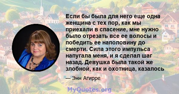 Если бы была для него еще одна женщина с тех пор, как мы приехали в спасение, мне нужно было отрезать все ее волосы и победить ее наполовину до смерти. Сила этого импульса напугала меня, и я сделал шаг назад. Девушка