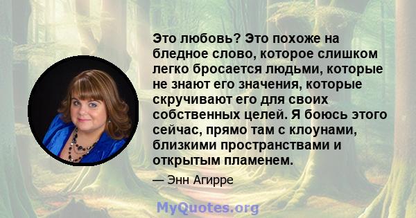 Это любовь? Это похоже на бледное слово, которое слишком легко бросается людьми, которые не знают его значения, которые скручивают его для своих собственных целей. Я боюсь этого сейчас, прямо там с клоунами, близкими