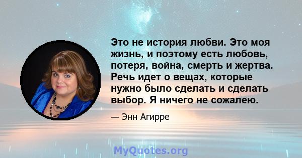 Это не история любви. Это моя жизнь, и поэтому есть любовь, потеря, война, смерть и жертва. Речь идет о вещах, которые нужно было сделать и сделать выбор. Я ничего не сожалею.