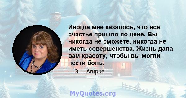 Иногда мне казалось, что все счастье пришло по цене. Вы никогда не сможете, никогда не иметь совершенства. Жизнь дала вам красоту, чтобы вы могли нести боль.