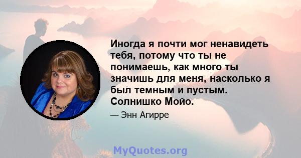 Иногда я почти мог ненавидеть тебя, потому что ты не понимаешь, как много ты значишь для меня, насколько я был темным и пустым. Солнишко Мойо.