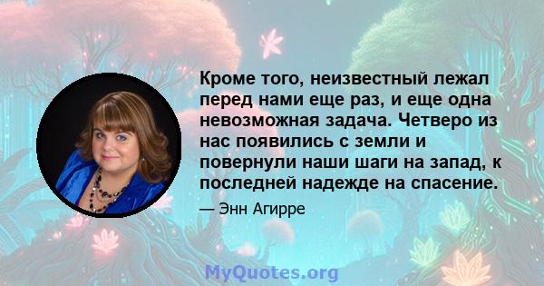 Кроме того, неизвестный лежал перед нами еще раз, и еще одна невозможная задача. Четверо из нас появились с земли и повернули наши шаги на запад, к последней надежде на спасение.