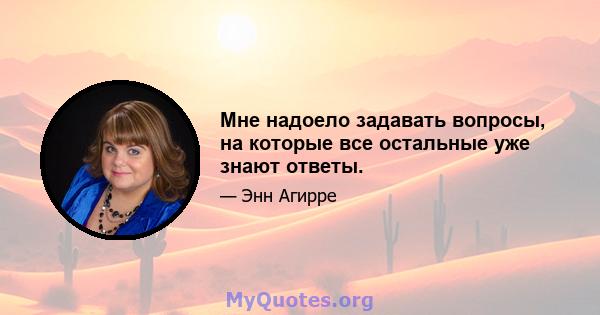 Мне надоело задавать вопросы, на которые все остальные уже знают ответы.