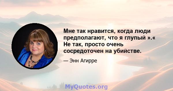 Мне так нравится, когда люди предполагают, что я глупый ».« Не так, просто очень сосредоточен на убийстве.