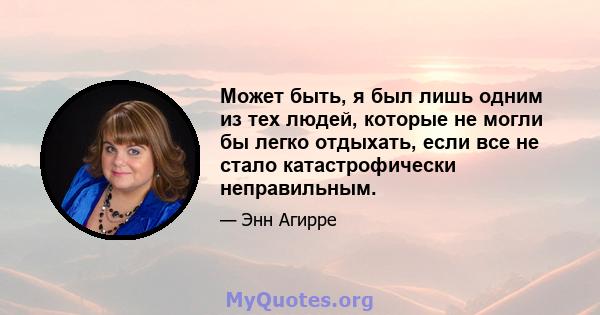 Может быть, я был лишь одним из тех людей, которые не могли бы легко отдыхать, если все не стало катастрофически неправильным.