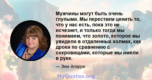 Мужчины могут быть очень глупыми. Мы перестаем ценить то, что у нас есть, пока это не исчезнет, ​​и только тогда мы понимаем, что золото, которое мы увидели в отдаленных холмах, как дроки по сравнению с сокровищами,