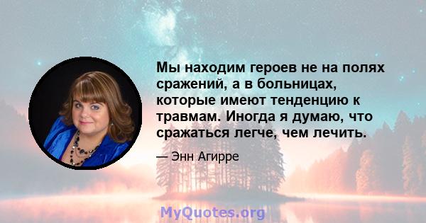 Мы находим героев не на полях сражений, а в больницах, которые имеют тенденцию к травмам. Иногда я думаю, что сражаться легче, чем лечить.