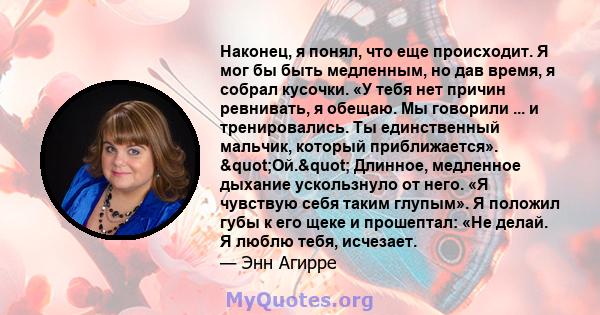 Наконец, я понял, что еще происходит. Я мог бы быть медленным, но дав время, я собрал кусочки. «У тебя нет причин ревнивать, я обещаю. Мы говорили ... и тренировались. Ты единственный мальчик, который приближается».