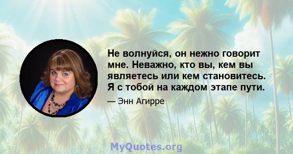 Не волнуйся, он нежно говорит мне. Неважно, кто вы, кем вы являетесь или кем становитесь. Я с тобой на каждом этапе пути.