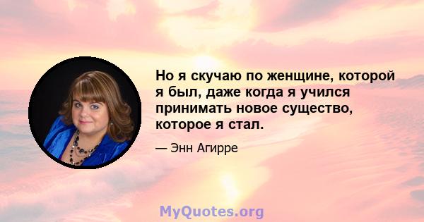 Но я скучаю по женщине, которой я был, даже когда я учился принимать новое существо, которое я стал.