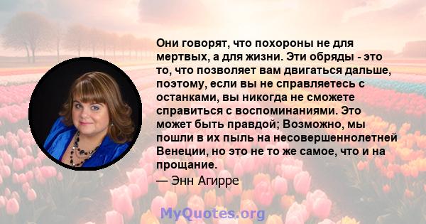 Они говорят, что похороны не для мертвых, а для жизни. Эти обряды - это то, что позволяет вам двигаться дальше, поэтому, если вы не справляетесь с останками, вы никогда не сможете справиться с воспоминаниями. Это может