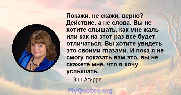 Покажи, не скажи, верно? Действие, а не слова. Вы не хотите слышать, как мне жаль или как на этот раз все будет отличаться. Вы хотите увидеть это своими глазами. И пока я не смогу показать вам это, вы не скажете мне,