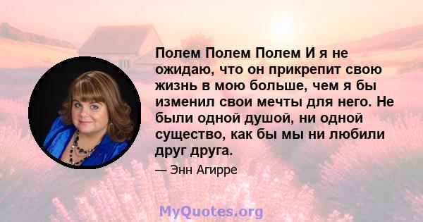 Полем Полем Полем И я не ожидаю, что он прикрепит свою жизнь в мою больше, чем я бы изменил свои мечты для него. Не были одной душой, ни одной существо, как бы мы ни любили друг друга.