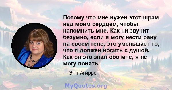 Потому что мне нужен этот шрам над моим сердцем, чтобы напомнить мне. Как ни звучит безумно, если я могу нести рану на своем теле, это уменьшает то, что я должен носить с душой. Как он это знал обо мне, я не могу понять.