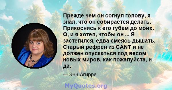 Прежде чем он согнул голову, я знал, что он собирается делать. Прикоснись к его губам до моих. О, и я хотел, чтобы он ... Я застегился, едва смеясь дышать. Старый рефрен из CANT и не должен опускаться под весом новых