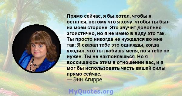 Прямо сейчас, я бы хотел, чтобы я остался, потому что я хочу, чтобы ты был на моей стороне. Это звучит довольно эгоистично, но я не имею в виду это так. Ты просто никогда не нуждался во мне так; Я сказал тебе это