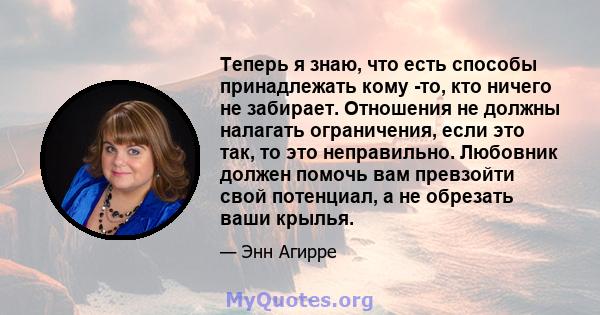 Теперь я знаю, что есть способы принадлежать кому -то, кто ничего не забирает. Отношения не должны налагать ограничения, если это так, то это неправильно. Любовник должен помочь вам превзойти свой потенциал, а не