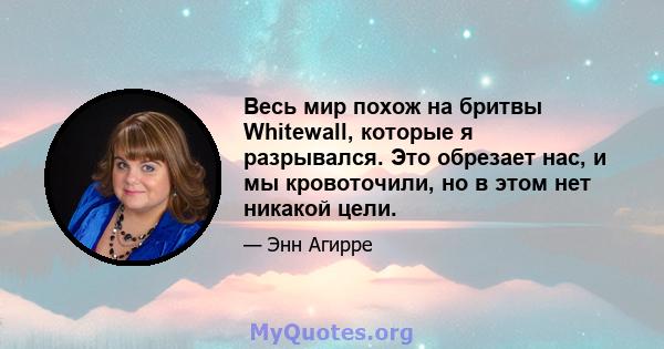 Весь мир похож на бритвы Whitewall, которые я разрывался. Это обрезает нас, и мы кровоточили, но в этом нет никакой цели.