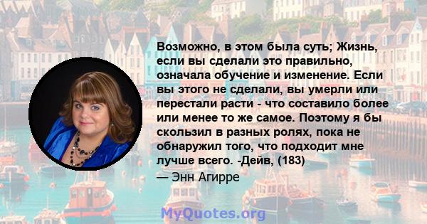 Возможно, в этом была суть; Жизнь, если вы сделали это правильно, означала обучение и изменение. Если вы этого не сделали, вы умерли или перестали расти - что составило более или менее то же самое. Поэтому я бы скользил 