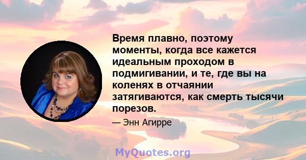 Время плавно, поэтому моменты, когда все кажется идеальным проходом в подмигивании, и те, где вы на коленях в отчаянии затягиваются, как смерть тысячи порезов.