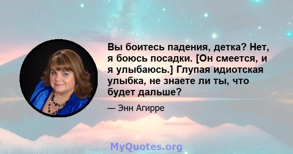 Вы боитесь падения, детка? Нет, я боюсь посадки. [Он смеется, и я улыбаюсь.] Глупая идиотская улыбка, не знаете ли ты, что будет дальше?