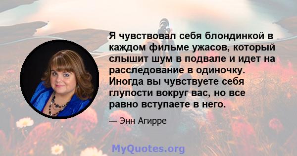 Я чувствовал себя блондинкой в ​​каждом фильме ужасов, который слышит шум в подвале и идет на расследование в одиночку. Иногда вы чувствуете себя глупости вокруг вас, но все равно вступаете в него.