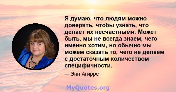 Я думаю, что людям можно доверять, чтобы узнать, что делает их несчастными. Может быть, мы не всегда знаем, чего именно хотим, но обычно мы можем сказать то, чего не делаем с достаточным количеством специфичности.