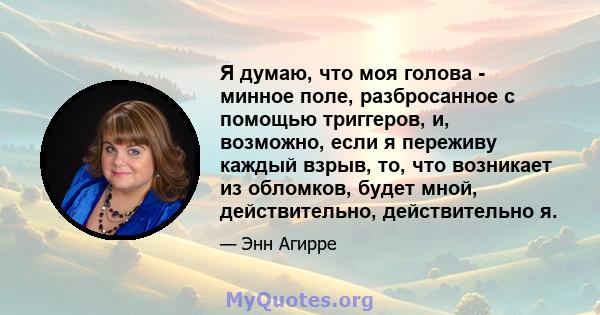 Я думаю, что моя голова - минное поле, разбросанное с помощью триггеров, и, возможно, если я переживу каждый взрыв, то, что возникает из обломков, будет мной, действительно, действительно я.